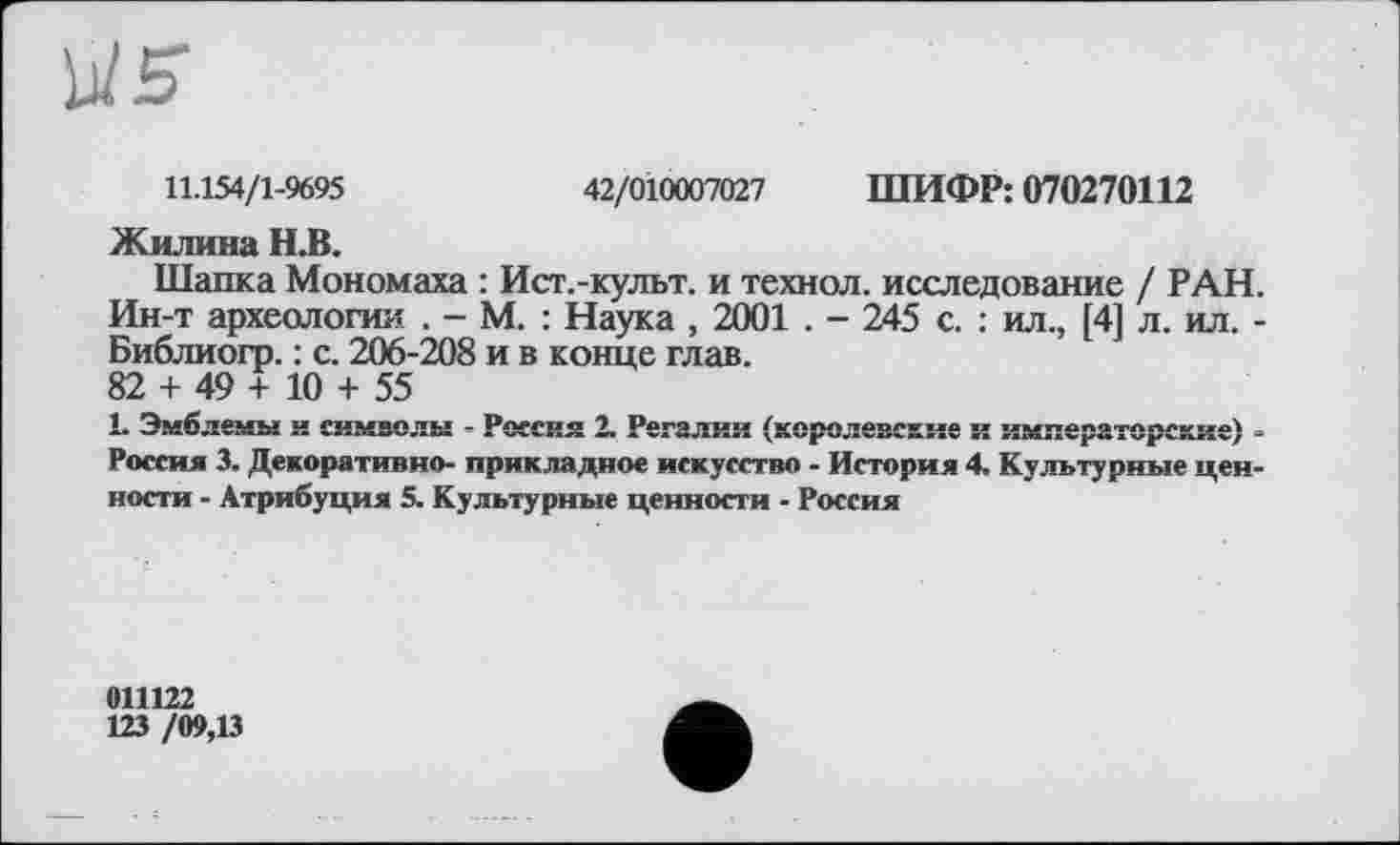 ﻿11.154/1-9695	42/010007027 ШИФР: 070270112
Жилина Н.В.
Шапка Мономаха : Ист.-культ. и технол. исследование / РАН. Ин-т археологии . - М. : Наука , 2001 . - 245 с. : ил., [4] л. ил. -Библиогр. : с. 206-208 и в конце глав.
82 + 49 + 10 + 55
1- Эмблемы и символы - Россия 2. Регалии (королевские и императорские) -Россия 3. Декоративно- прикладное искусство - История 4. Культурные ценности - Атрибуция 5. Культурные ценности - Россия
011122
123 /09,13